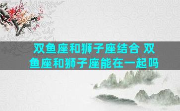 双鱼座和狮子座结合 双鱼座和狮子座能在一起吗